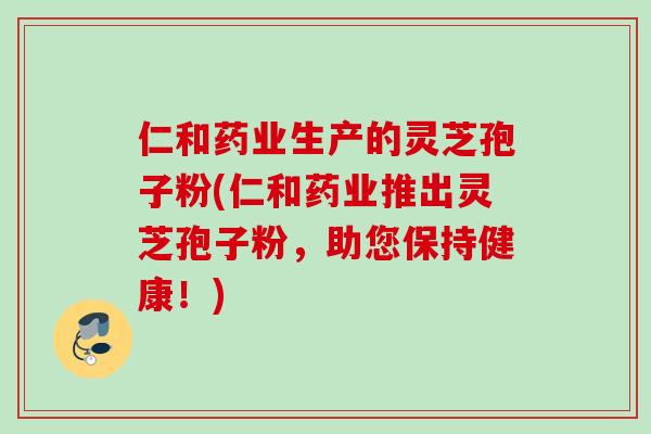 仁和药业生产的灵芝孢子粉(仁和药业推出灵芝孢子粉，助您保持健康！)
