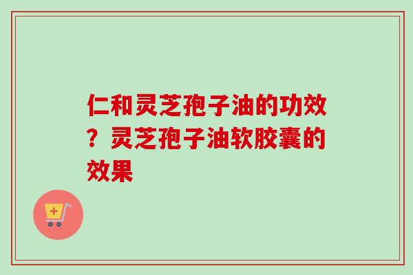 仁和灵芝孢子油的功效？灵芝孢子油软胶囊的效果
