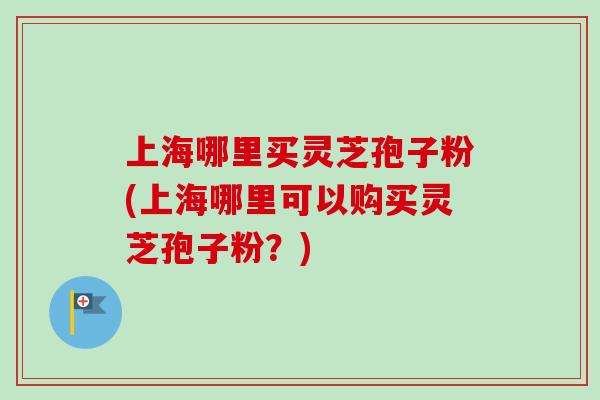 上海哪里买灵芝孢子粉(上海哪里可以购买灵芝孢子粉？)