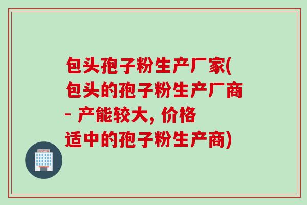 包头孢子粉生产厂家(包头的孢子粉生产厂商- 产能较大, 价格适中的孢子粉生产商)