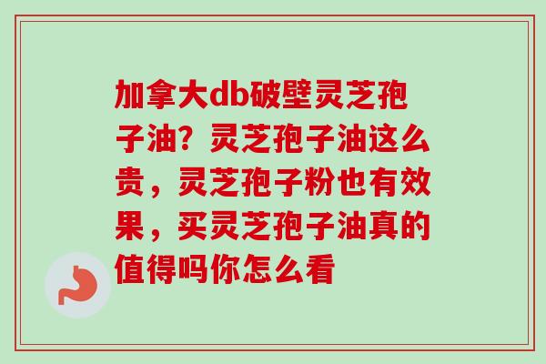 加拿大db破壁灵芝孢子油？灵芝孢子油这么贵，灵芝孢子粉也有效果，买灵芝孢子油真的值得吗你怎么看