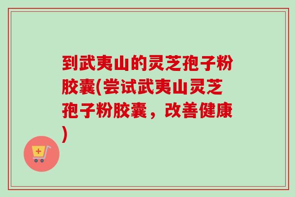到武夷山的灵芝孢子粉胶囊(尝试武夷山灵芝孢子粉胶囊，改善健康)