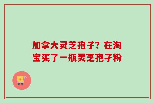 加拿大灵芝孢子？在淘宝买了一瓶灵芝孢孑粉