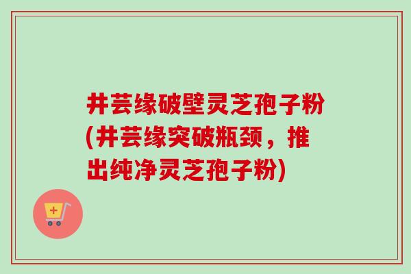 井芸缘破壁灵芝孢子粉(井芸缘突破瓶颈，推出纯净灵芝孢子粉)