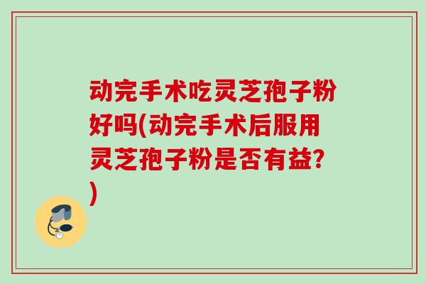 动完手术吃灵芝孢子粉好吗(动完手术后服用灵芝孢子粉是否有益？)