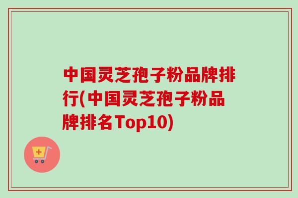 中国灵芝孢子粉品牌排行(中国灵芝孢子粉品牌排名Top10)