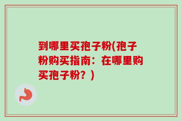 到哪里买孢子粉(孢子粉购买指南：在哪里购买孢子粉？)