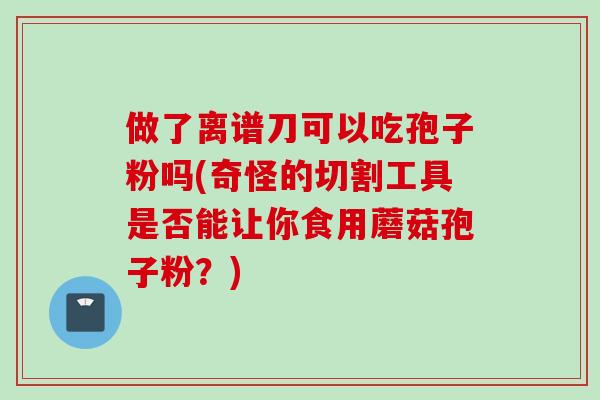 做了离谱刀可以吃孢子粉吗(奇怪的切割工具是否能让你食用蘑菇孢子粉？)