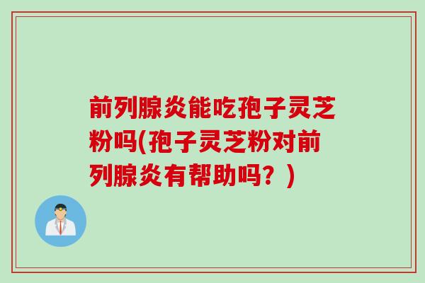 前列腺炎能吃孢子灵芝粉吗(孢子灵芝粉对前列腺炎有帮助吗？)