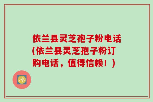 依兰县灵芝孢子粉电话(依兰县灵芝孢子粉订购电话，值得信赖！)