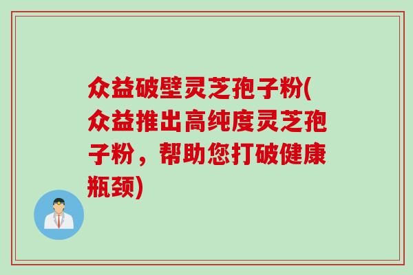 众益破壁灵芝孢子粉(众益推出高纯度灵芝孢子粉，帮助您打破健康瓶颈)