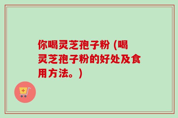 你喝灵芝孢子粉 (喝灵芝孢子粉的好处及食用方法。)