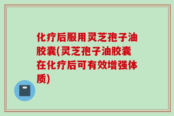 化疗后服用灵芝孢子油胶囊(灵芝孢子油胶囊在化疗后可有效增强体质)