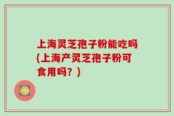 上海灵芝孢子粉能吃吗(上海产灵芝孢子粉可食用吗？)
