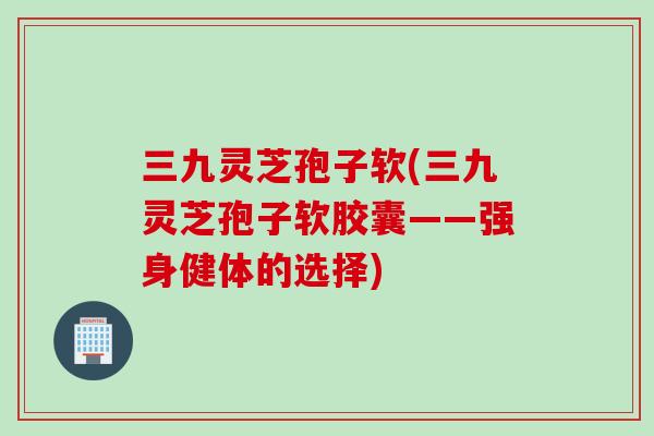 三九灵芝孢子软(三九灵芝孢子软胶囊——强身健体的选择)