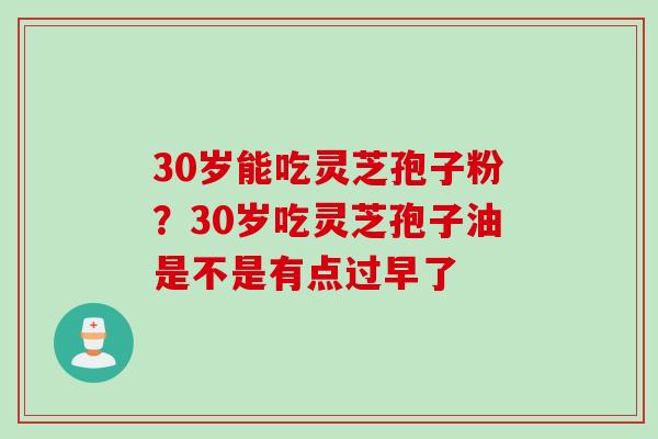 30岁能吃灵芝孢子粉？30岁吃灵芝孢子油是不是有点过早了