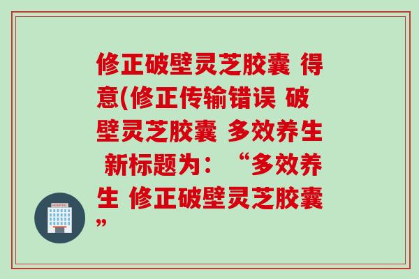 修正破壁灵芝胶囊 得意(修正传输错误 破壁灵芝胶囊 多效养生 新标题为：“多效养生 修正破壁灵芝胶囊”
