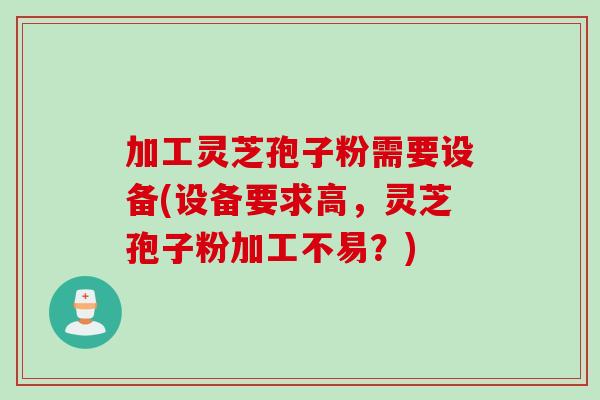 加工灵芝孢子粉需要设备(设备要求高，灵芝孢子粉加工不易？)