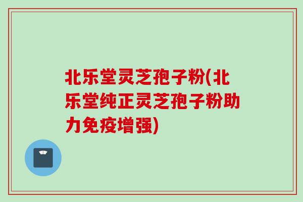北乐堂灵芝孢子粉(北乐堂纯正灵芝孢子粉助力免疫增强)