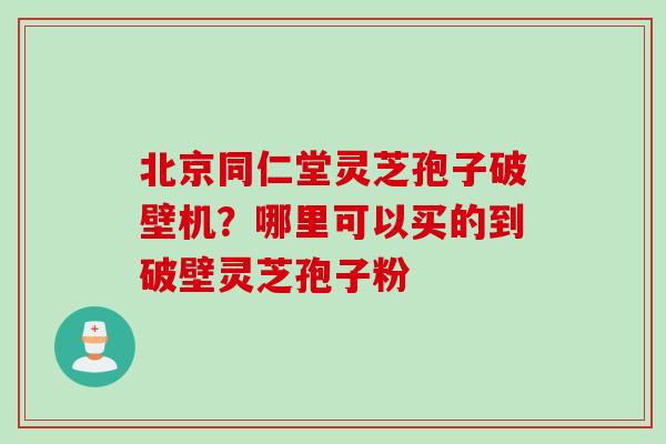 北京同仁堂灵芝孢子破壁机？哪里可以买的到破壁灵芝孢子粉