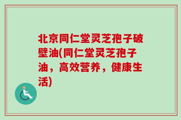 北京同仁堂灵芝孢子破壁油(同仁堂灵芝孢子油，高效营养，健康生活)