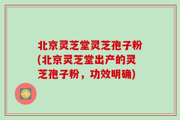 北京灵芝堂灵芝孢子粉(北京灵芝堂出产的灵芝孢子粉，功效明确)