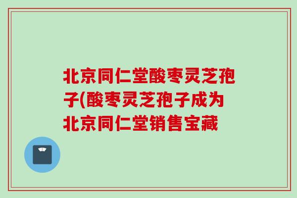 北京同仁堂酸枣灵芝孢子(酸枣灵芝孢子成为北京同仁堂销售宝藏