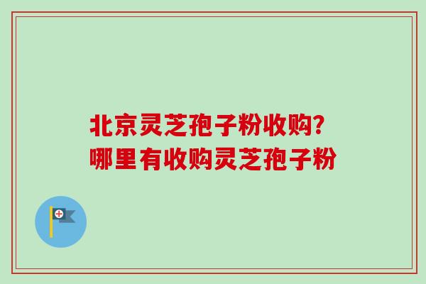 北京灵芝孢子粉收购？哪里有收购灵芝孢子粉