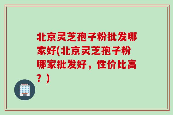 北京灵芝孢子粉批发哪家好(北京灵芝孢子粉哪家批发好，性价比高？)