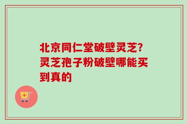 北京同仁堂破壁灵芝?灵芝孢子粉破壁哪能买到真的 北京同仁堂破壁灵芝?灵芝孢子粉破壁哪能买到真的