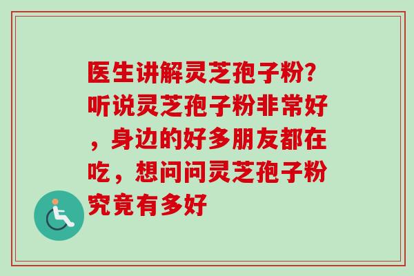 医生讲解灵芝孢子粉？听说灵芝孢子粉非常好，身边的好多朋友都在吃，想问问灵芝孢子粉究竟有多好