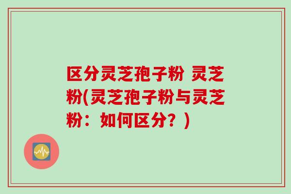 区分灵芝孢子粉 灵芝粉(灵芝孢子粉与灵芝粉：如何区分？)