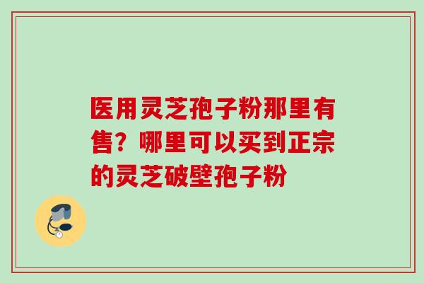 医用灵芝孢子粉那里有售？哪里可以买到正宗的灵芝破壁孢子粉