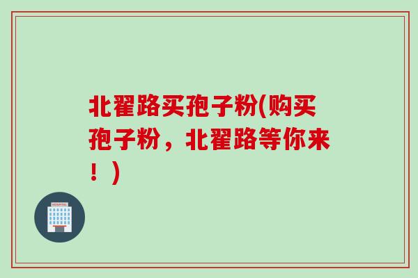 北翟路买孢子粉(购买孢子粉,北翟路等你来!) 北翟路买孢子粉(购买孢子粉,北翟路等你来!)