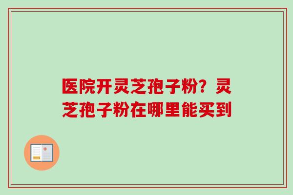 医院开灵芝孢子粉?灵芝孢子粉在哪里能买到 医院开灵芝孢子粉?灵芝孢子粉在哪里能买到