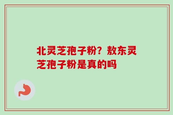 北灵芝孢子粉？敖东灵芝孢子粉是真的吗