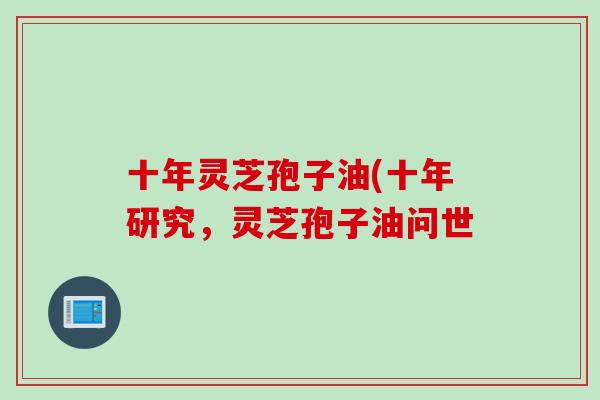 十年灵芝孢子油(十年研究，灵芝孢子油问世