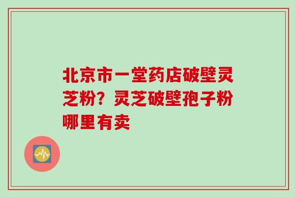 北京市一堂药店破壁灵芝粉？灵芝破壁孢子粉哪里有卖