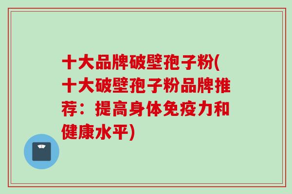 十大品牌破壁孢子粉(十大破壁孢子粉品牌推荐：提高身体免疫力和健康水平)