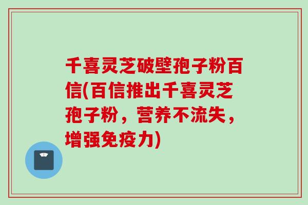 千喜灵芝破壁孢子粉百信(百信推出千喜灵芝孢子粉，营养不流失，增强免疫力)
