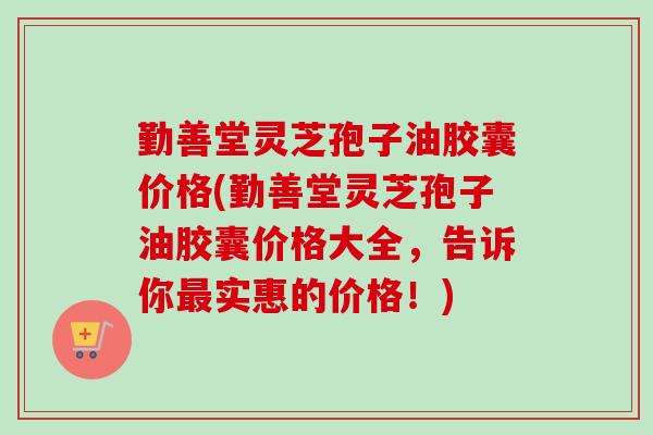 勤善堂灵芝孢子油胶囊价格(勤善堂灵芝孢子油胶囊价格大全，告诉你最实惠的价格！)
