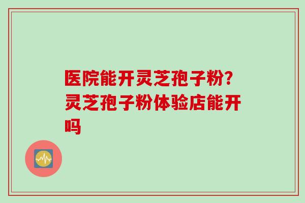 医院能开灵芝孢子粉？灵芝孢子粉体验店能开吗