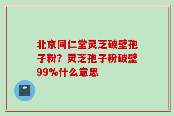 北京同仁堂灵芝破壁孢子粉？灵芝孢子粉破壁99%什么意思