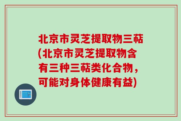 北京市灵芝提取物三萜(北京市灵芝提取物含有三种三萜类化合物，可能对身体健康有益)