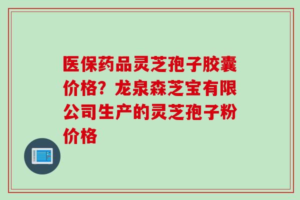 医保药品灵芝孢子胶囊价格？龙泉森芝宝有限公司生产的灵芝孢子粉价格