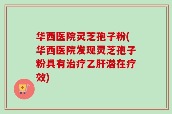 华西医院灵芝孢子粉(华西医院发现灵芝孢子粉具有潜在疗效) 华西医院灵芝孢子粉(华西医院发现灵芝孢子粉具有潜在疗效)