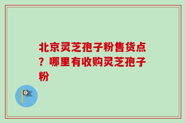 北京灵芝孢子粉售货点？哪里有收购灵芝孢子粉
