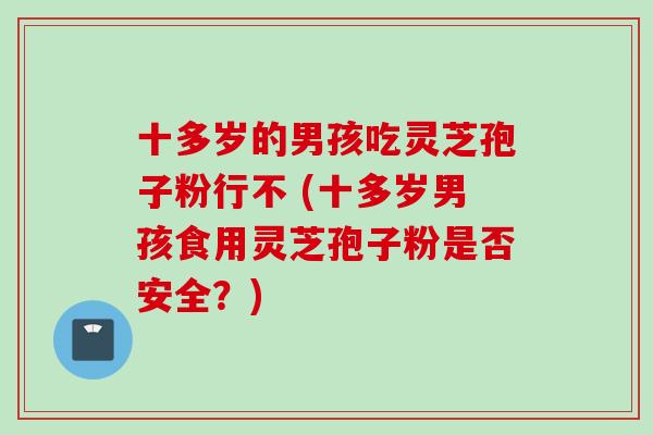 十多岁的男孩吃灵芝孢子粉行不 (十多岁男孩食用灵芝孢子粉是否安全？)