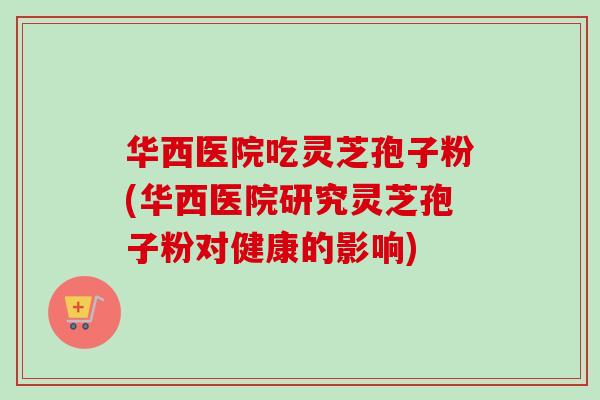 华西医院吃灵芝孢子粉(华西医院研究灵芝孢子粉对健康的影响)