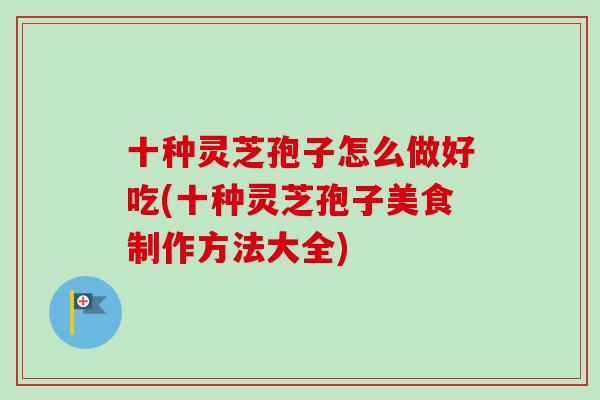 十种灵芝孢子怎么做好吃(十种灵芝孢子美食制作方法大全)